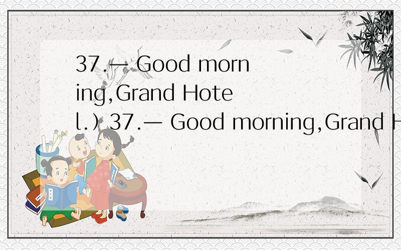 37.— Good morning,Grand Hotel.）37.— Good morning,Grand Hotel.— Hello,I’d like to book a room for the night of the 18th and 19th.— _______ A.What can I do for you?B.Just a minute,please.C.What’s the matter?D.At your service.为什么?D