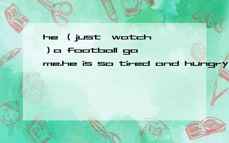 he （just,watch）a football game.he is so tired and hungry
