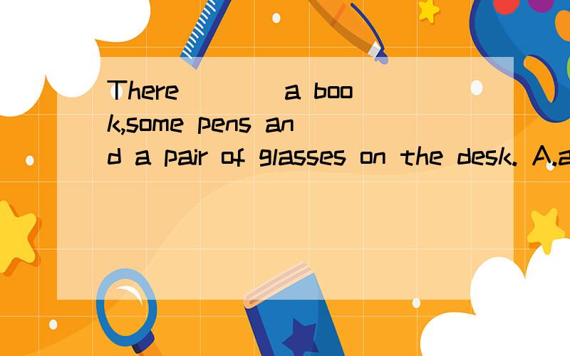 There____a book,some pens and a pair of glasses on the desk. A.are               B.is             C.have             D.has 求大神解答,最好说出为什么