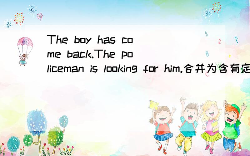 The boy has come back.The policeman is looking for him.合并为含有定语从句的复合句把这个句子合并为含有定语从句的复合句The boy has come back.The policeman is looking for him.