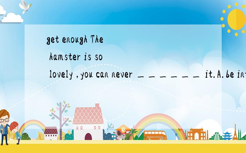 get enough The hamster is so lovely ,you can never ______ it.A.be interested in B.get enough of C.stand for D.fall in love with