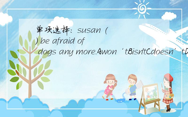 单项选择： susan ( ) be afraid of dogs any more.Awon‘tBisn'tCdoesn’tDdon‘t