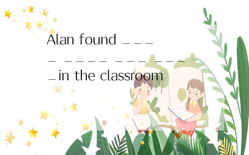 Alan found ____ ____ ___ ____in the classroom