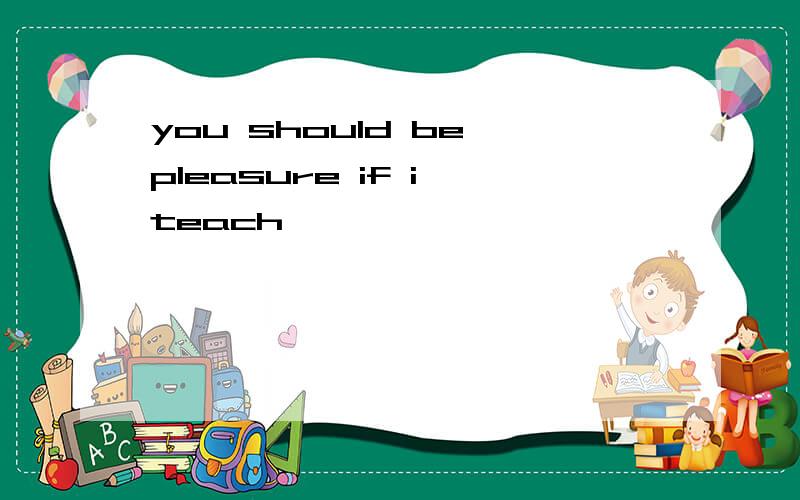 you should be pleasure if i teach