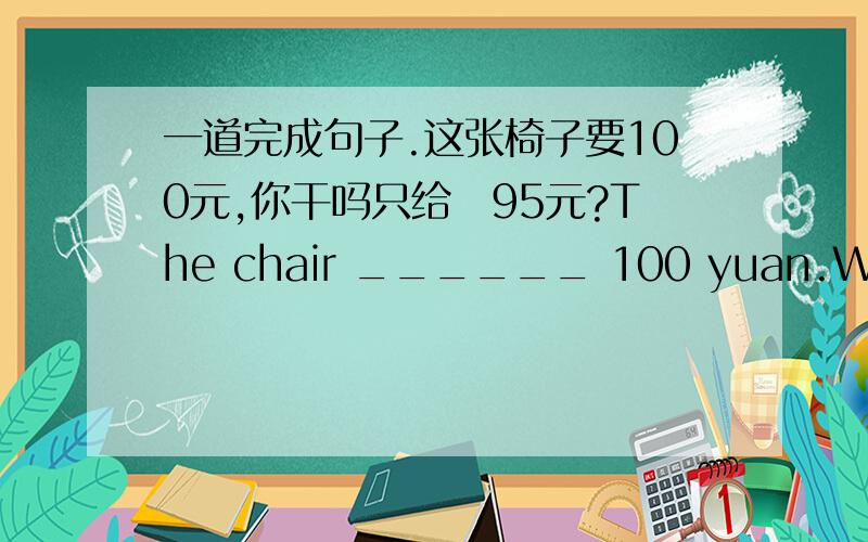 一道完成句子.这张椅子要100元,你干吗只给峩95元?The chair ______ 100 yuan.Why did you only _____ 95 yuan?每空词数不限.有没有确切一点旳答案.都不敢肯定那个对那个错.