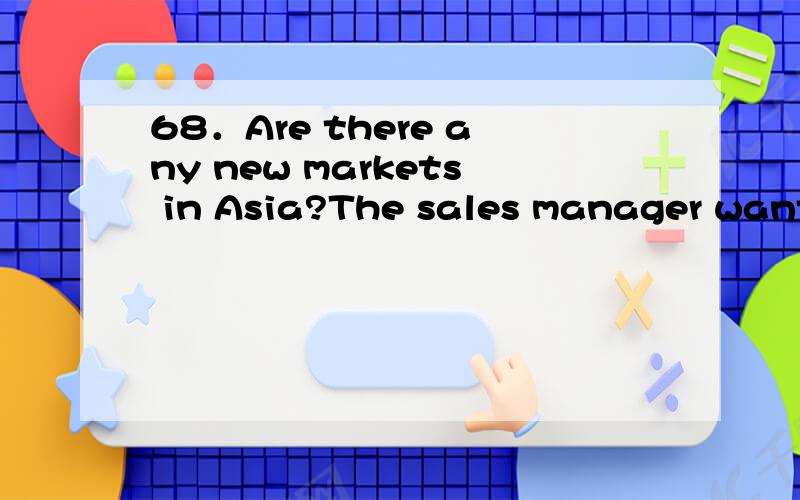 68．Are there any new markets in Asia?The sales manager wants to know (合并为一句)不仅要答案,还需要