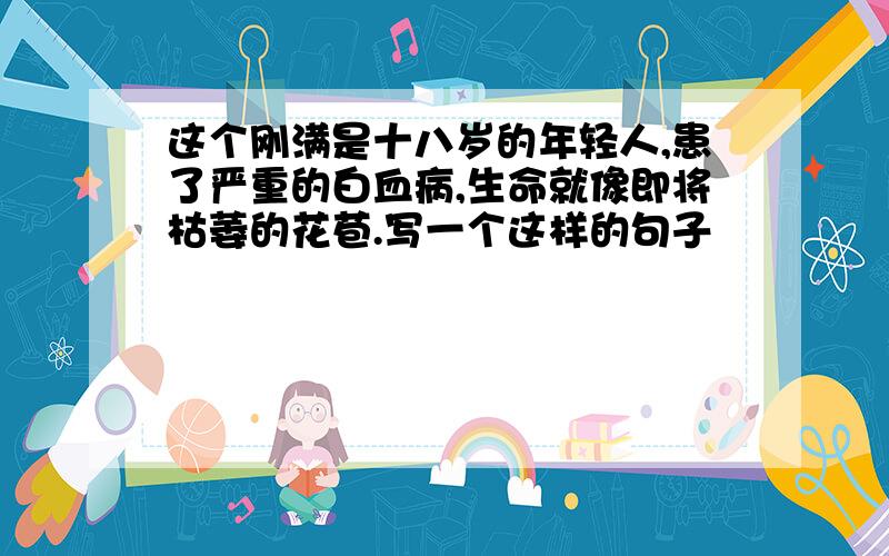 这个刚满是十八岁的年轻人,患了严重的白血病,生命就像即将枯萎的花苞.写一个这样的句子