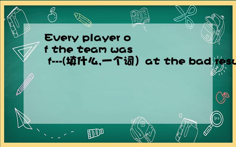 Every player of the team was f---(填什么,一个词）at the bad result急着用额、帮帮忙吧!