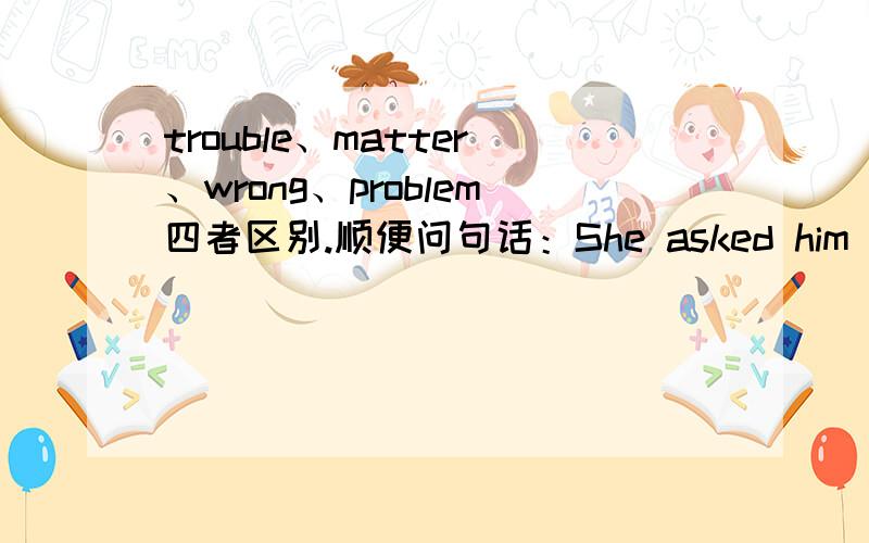trouble、matter、wrong、problem四者区别.顺便问句话：She asked him what was（ ）as she had never before had such feeling .填以上四个词其中一.