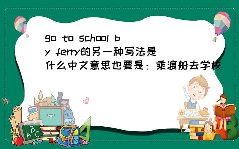 go to school by ferry的另一种写法是什么中文意思也要是：乘渡船去学校