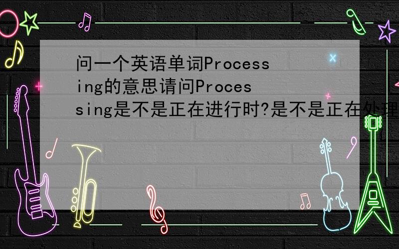 问一个英语单词Processing的意思请问Processing是不是正在进行时?是不是正在处理...的意思?