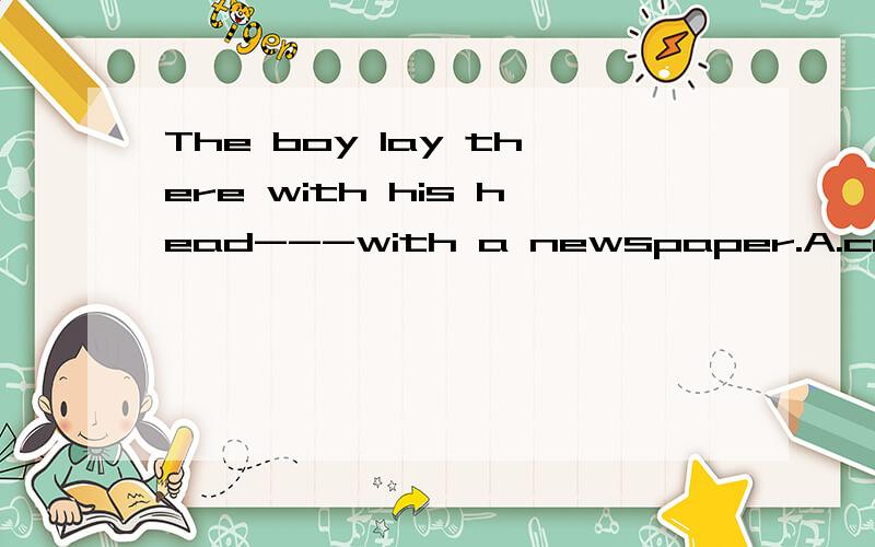 The boy lay there with his head---with a newspaper.A.covered B.covering C.being covered D.to cover