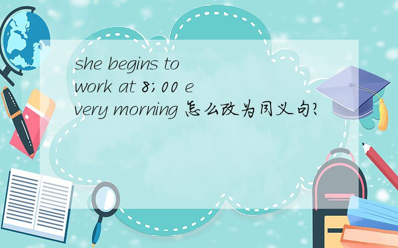 she begins to work at 8;00 every morning 怎么改为同义句?