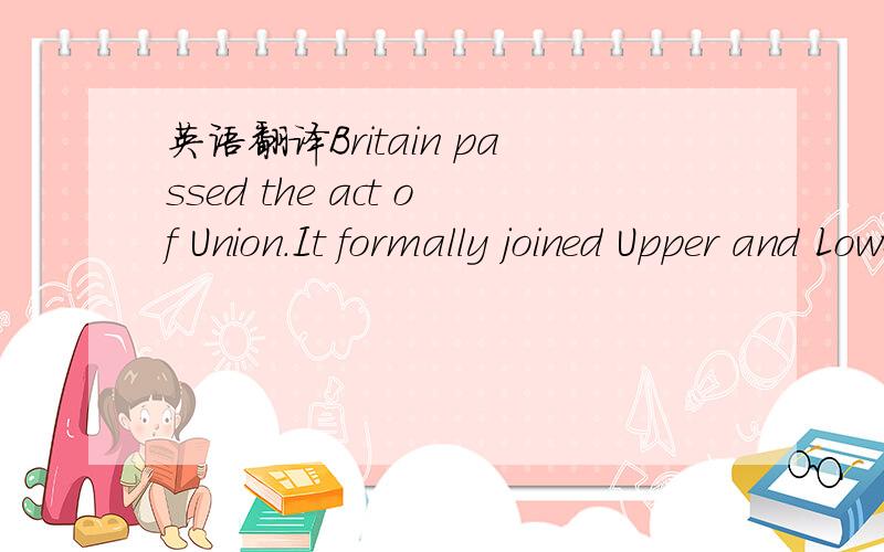 英语翻译Britain passed the act of Union.It formally joined Upper and Lower Canada as United Canada-but without the participation or support Lower Canada.
