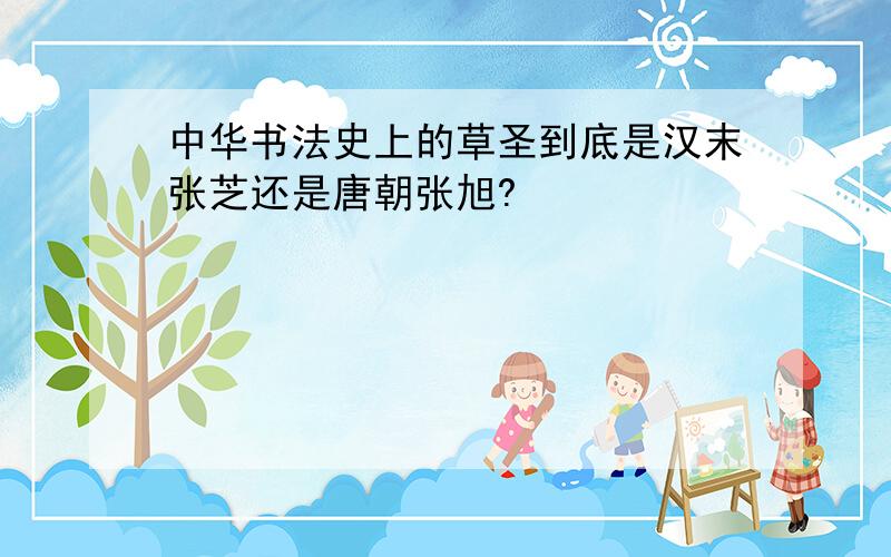 中华书法史上的草圣到底是汉末张芝还是唐朝张旭?