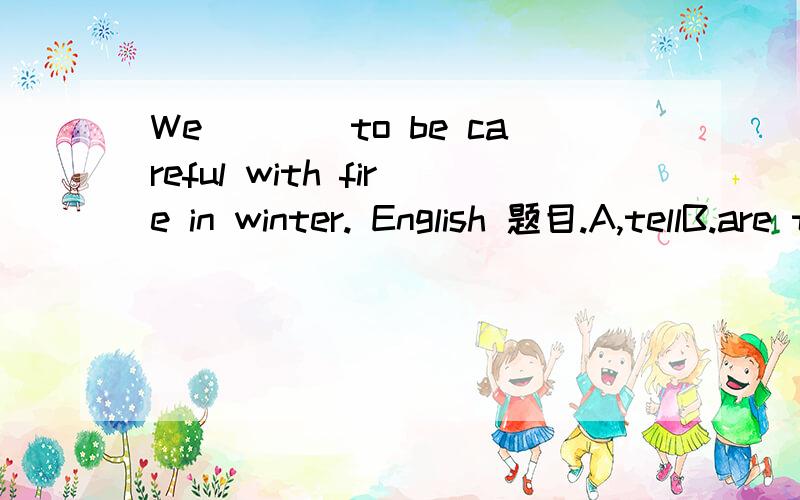 We____to be careful with fire in winter. English 题目.A,tellB.are tellingC.will tellDare toldMore schools and____will be set up(kindergarten)