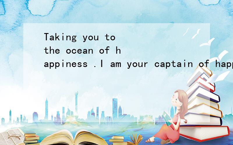 Taking you to the ocean of happiness .I am your captain of happiness.I am your captain.怎么翻...Taking you to the ocean of happiness .I am your captain of happiness.I am your captain.怎么翻译?该把happiness翻译成幸福?还是翻译成快