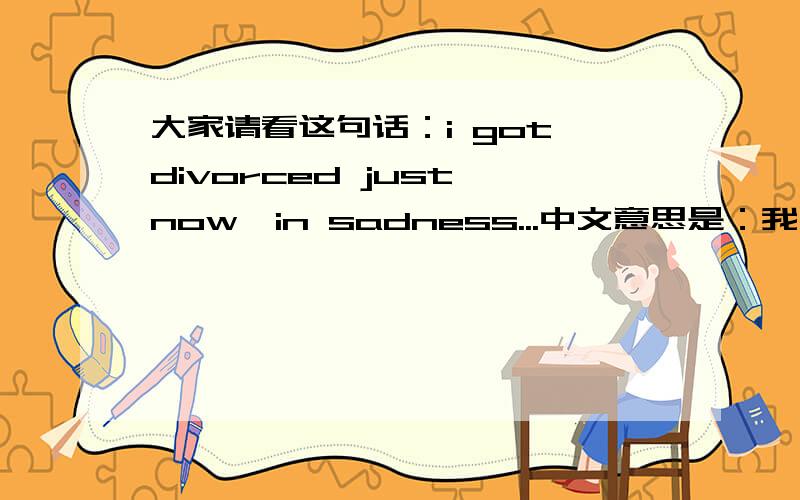 大家请看这句话：i got divorced just now,in sadness...中文意思是：我刚离婚,悲伤中.,请问这句话可以这么翻译吗?这里的