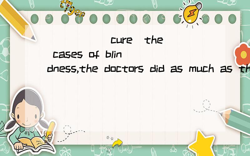 ____ (cure)the cases of blindness,the doctors did as much as they could.