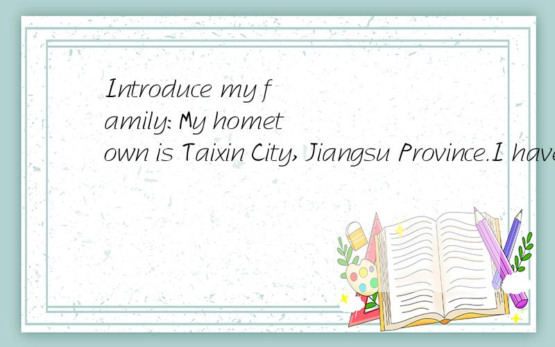 Introduce my family:My hometown is Taixin City,Jiangsu Province.I have a family,there are five people in it.They are my parents,my wife,my son and I.My wife and I work in Anhui Province,so,we cannot take good care of my son.My son lives with my paren