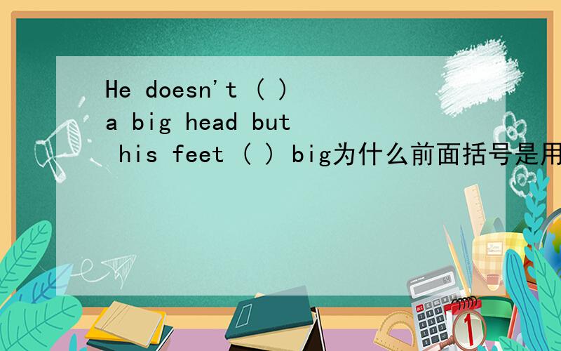 He doesn't ( )a big head but his feet ( ) big为什么前面括号是用have而不是 has,有什么不同