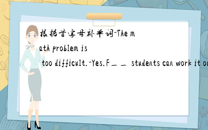 根据首字母补单词-The math problem is too difficult.-Yes.F__ students can work it out except John
