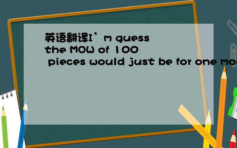 英语翻译I’m guess the MOW of 100 pieces would just be for one model?Say if we order 100 pieces of one and 10 of another would we be able to get both printed?