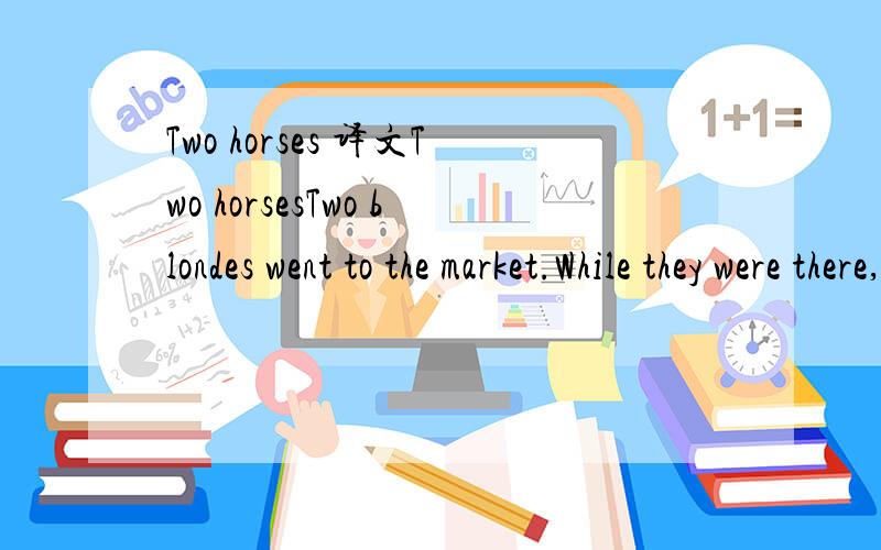 Two horses 译文Two horsesTwo blondes went to the market.While they were there,they each bought a horse.When they got home,they discussed how to tell their horses apart.They decided to cut the tail off of one.That worked for a while,but soon the tai