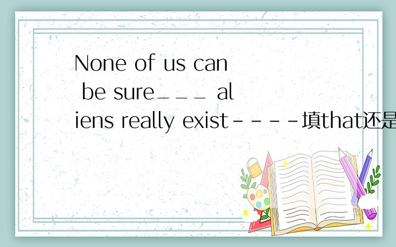 None of us can be sure___ aliens really exist----填that还是.-----填that还是whether