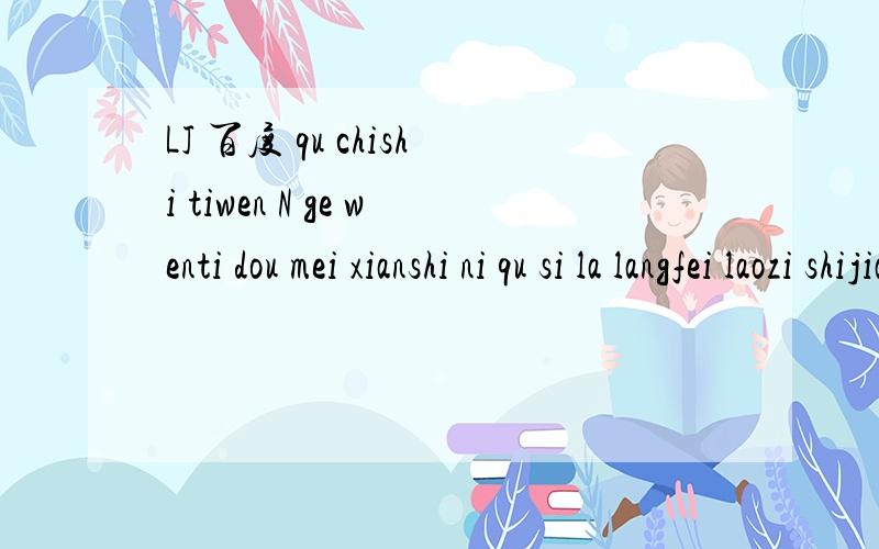 LJ 百度 qu chishi tiwen N ge wenti dou mei xianshi ni qu si la langfei laozi shijian.谁会翻译啊