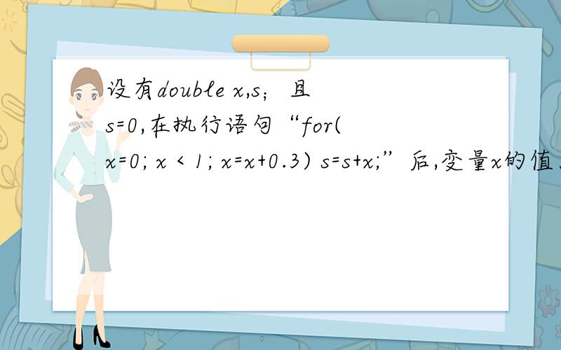 设有double x,s；且s=0,在执行语句“for(x=0; x < 1; x=x+0.3) s=s+x;”后,变量x的值为A、不可能大于1                           B、不可能大于1.3             C、等于1.3                                D、可以远大于1