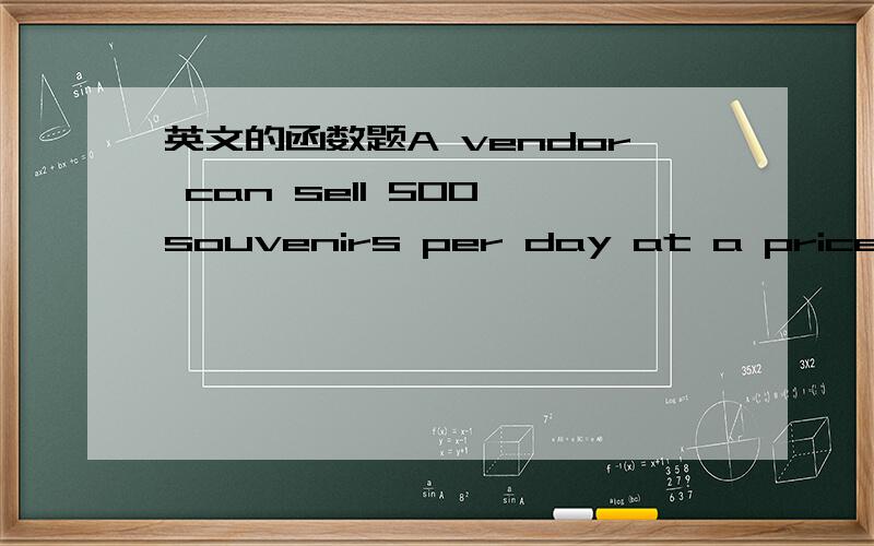英文的函数题A vendor can sell 500 souvenirs per day at a price of $3.00 each.Each increase of 30¢ in price decreases the number of sales by 25 per day.Souvenirs cost the vendor $1.60 each.What price should be charged to maximize profit?