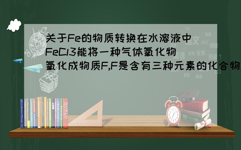关于Fe的物质转换在水溶液中FeCl3能将一种气体氧化物氧化成物质F,F是含有三种元素的化合物,与Fe反应生成H2和FeCl2其中的气体氧化物是什么,F是什么,其中的反应有哪些