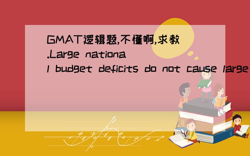 GMAT逻辑题,不懂啊,求教.Large national budget deficits do not cause large trade deficits．If they did,countries with the largest budget deficits would also have the largest trade deficits．In fact,when deficit figures are adjusted so that di