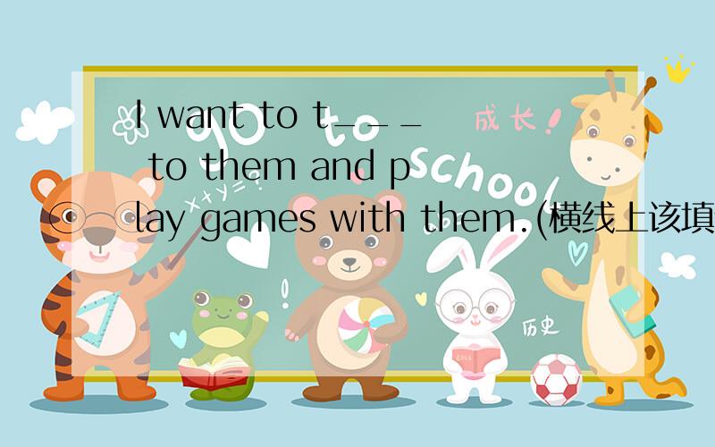 I want to t___ to them and play games with them.(横线上该填什么?求答案,谢了)很急,求详解,谢了.