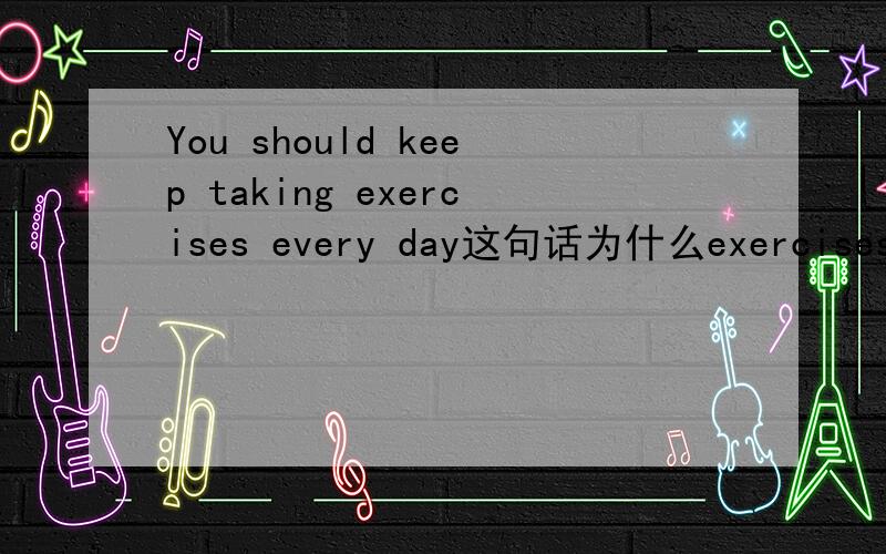 You should keep taking exercises every day这句话为什么exercises加了s
