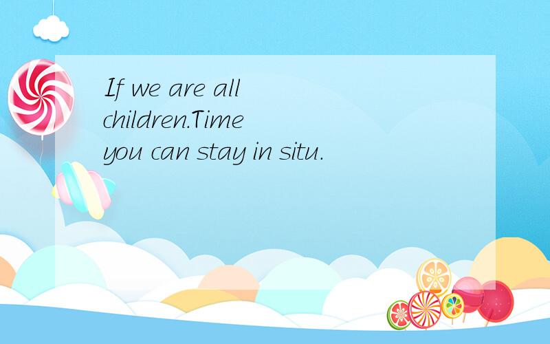 If we are all children.Time you can stay in situ.