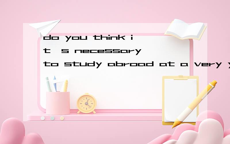 do you think it's necessary to study abroad at a very yuong age?帮忙写60词的小短文.跪谢、