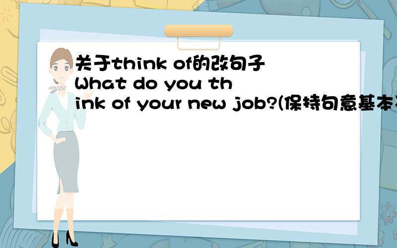 关于think of的改句子What do you think of your new job?(保持句意基本不变) ________do you ________ your new job?
