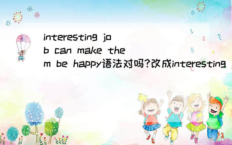 interesting job can make them be happy语法对吗?改成interesting job make them be happy?还是interesting job make them more happier?