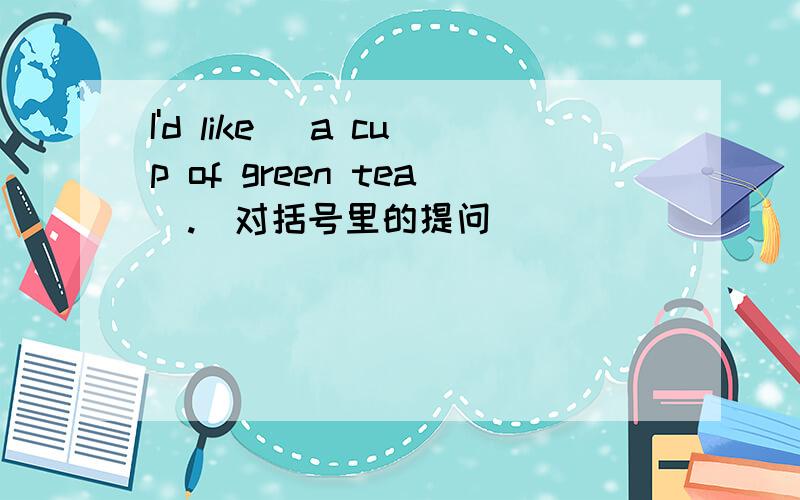 I'd like (a cup of green tea).(对括号里的提问)