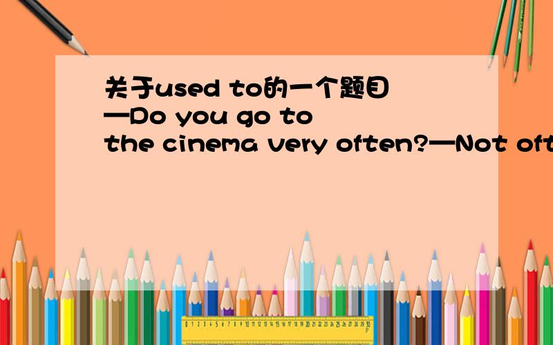 关于used to的一个题目—Do you go to the cinema very often?—Not often.I_______.A do B did C would D used to这个答案是D,谁能说出他是什么用法?为什么不能用别的呢?