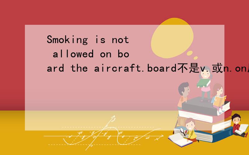 Smoking is not allowed on board the aircraft.board不是v.或n.on后面怎么会有board,为什么不直接是on the aircraft?