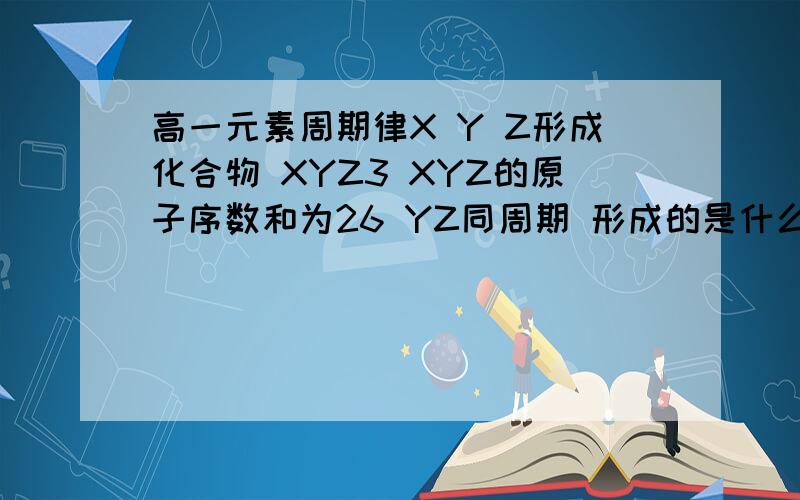 高一元素周期律X Y Z形成化合物 XYZ3 XYZ的原子序数和为26 YZ同周期 形成的是什么啊