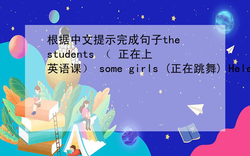 根据中文提示完成句子the students （ 正在上英语课） some girls (正在跳舞) Helen (会做模型飞机)