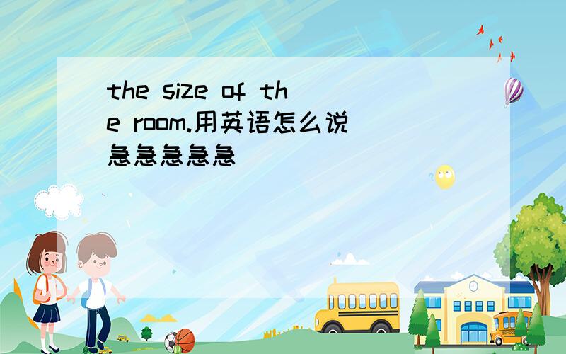 the size of the room.用英语怎么说 急急急急急