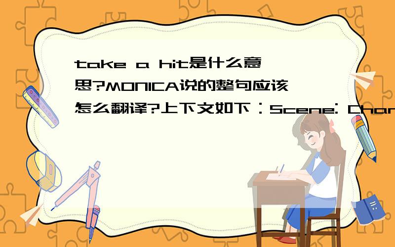 take a hit是什么意思?MONICA说的整句应该怎么翻译?上下文如下：Scene: Chandler and Monica's apartment. Chandler and Monica are looking through some papers.Chandler: Did you see our bank statement? Could this be right?Monica: I know.