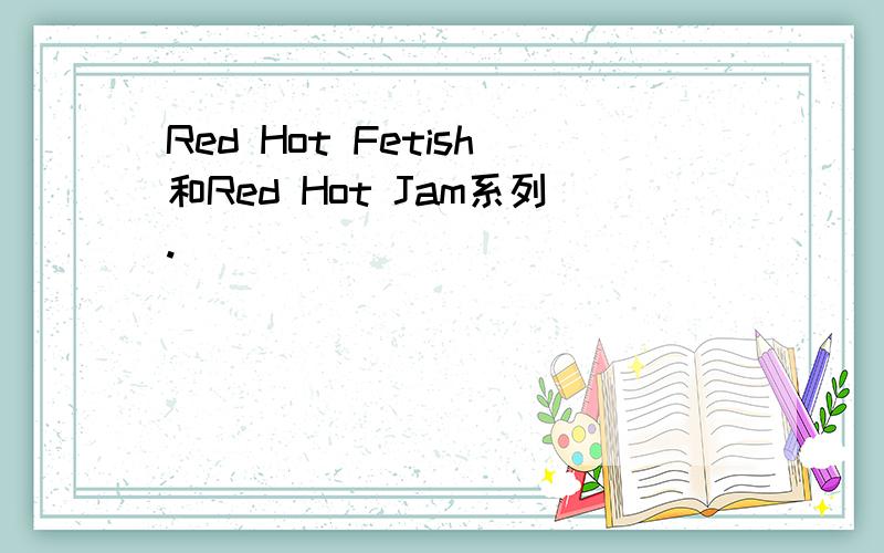 Red Hot Fetish和Red Hot Jam系列.