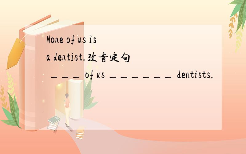 None of us is a dentist.改肯定句 ___ of us ______ dentists.