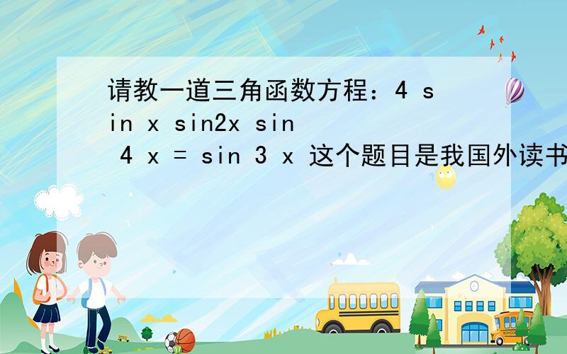请教一道三角函数方程：4 sin x sin2x sin 4 x = sin 3 x 这个题目是我国外读书的亲戚问我的,我高中毕业多年,学的文科,